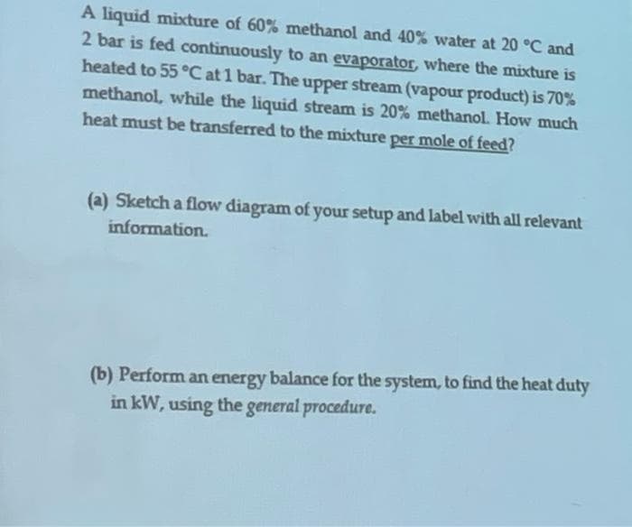 A liquid mixcture of 60% methanol and 40% water at 20 °C and
2 bar is fed continuously to an evaporator, where the mixture is
heated to 55 °C at 1 bar. The upper stream (vapour product) is 70%
methanol, while the liquid stream is 20% methanol. How much
heat must be transferred to the mixture per mole of feed?
(a) Sketch a flow diagram of your setup and label with all relevant
information.
(b) Perform an energy balance for the system, to find the heat duty
in kW, using the general procedure.
