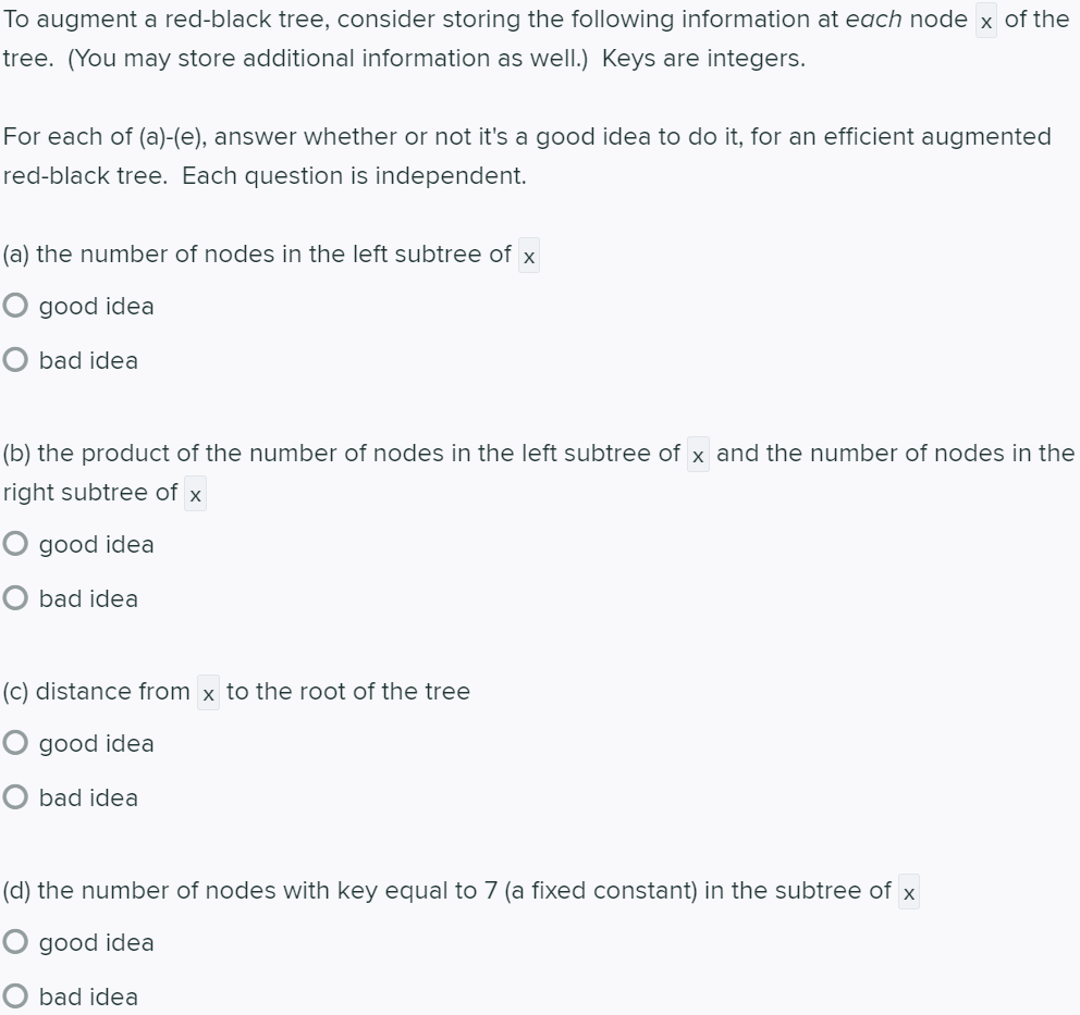 To augment a red-black tree, consider storing the following information at each node x of the
tree. (You may store additional information as well.) Keys are integers.
For each of (a)-(e), answer whether or not it's a good idea to do it, for an efficient augmented
red-black tree. Each question is independent.
(a) the number of nodes in the left subtree of x
O good idea
O bad idea
(b) the product of the number of nodes in the left subtree of x and the number of nodes in the
right subtree of x
O good idea
O bad idea
(c) distance from x to the root of the tree
O good idea
bad idea
(d) the number of nodes with key equal to 7 (a fixed constant) in the subtree of x
O good idea
O bad idea
