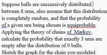 Suppose balls are successively distributed
between 8 urns, also assume that this distribution
is completely random, and that the probability
of a given urn being chosen is equiprobable.
Applying the theory of chains of Markov.
calculate the probability that exactly 3 urns are
empty after the distribution of 9 balls.
Sketch the graph for the chain you modeled.
www
