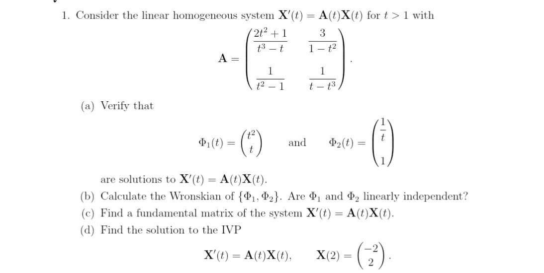 1. Consider the linear homogeneous system X'(t) = A(t)X(t) for t >1 with
(2t2 +1
3
t3 – t
1- t2
A =
1
1
t2
1
t - t3
(a) Verify that
P1(t) =
and
Þ2(t)
are solutions to X'(t) = A(t)X(t).
%3D
(b) Calculate the Wronskian of {P1, P2}. Are , and 2 linearly independent?
(c) Find a fundamental matrix of the system X'(t) = A(t)X(t).
%3D
(d) Find the solution to the IVP
X'(t) = A(t)X(t),
X(2)
