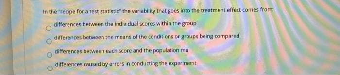 In the "recipe for a test statistic" the variability that goes into the treatment effect comes from:
differences between the individual scores within the group
differences between the means of the conditions or groups being compared
differences between each score and the population mu
differences caused by errors in conducting the experiment
