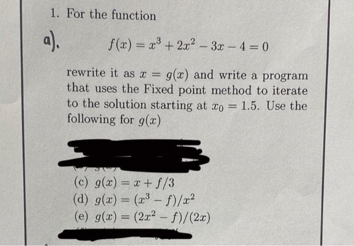 1. For the function
a).
f (x) = x³ + 2a2 -
rewrite it as x =
g(x) and write a program
that uses the Fixed point method to iterate
to the solution starting at xo = 1.5. Use the
following for g(x)
(c) g(x) = x+ f/3
(d) g(a) = (x³ – f)/x?
(e) g(x) = (2x? - f)/(2x)
%3D
%3D
-
