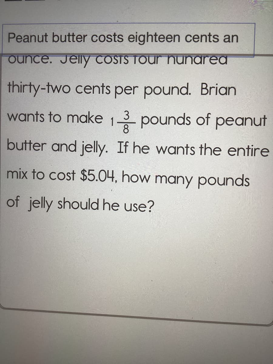 Peanut butter costs eighteen cents an
ounce. Jelly Costs four hunarea
thirty-two cents per pound. Brian
wants to make 13 pounds of peanut
butter and jelly. If he wants the entire
mix to cost $5.04, how many pounds
of jelly should he use?