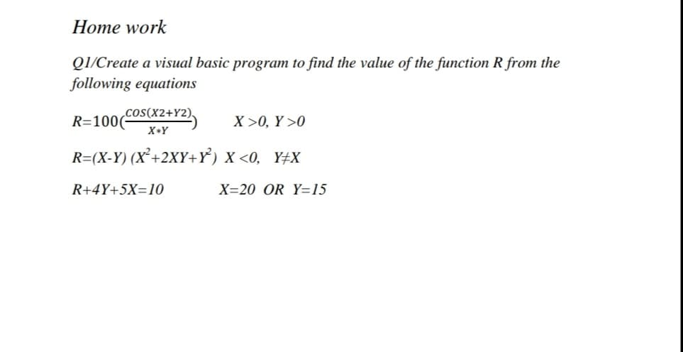 Home work
QI/Create a visual basic program to find the value of the function R from the
following equations
coS(X2+Y2)
R=100(-
X >0, Y >0
X+Y
R=(X-Y) (X²+2XY+Y) X <0, Y±X
R+4Y+5X=10
X=20 OR Y=15
