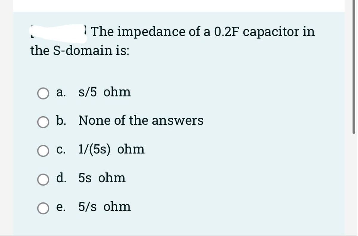 | The impedance of a 0.2F capacitor in
the S-domain is:
O a. s/5 ohm
O b. None of the answers
Ос. 1/(5s) оhm
d. 5s ohm
O e. 5/s ohm
е.
