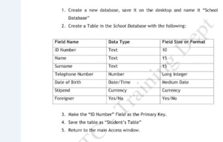 1. Create a new database, save it on the desktop and name it "School
Database"
2. Create a Table in the School Database with the following:
Field Name
ID Number
Data Type
Field Size or Format
Text
10
Name
Text
Surname
Text
15
Telephone Number
Date of Birth
Number
Date/Time
Medium Date
Stipend
Currency
Currency
Foreigner
Yes/Na
Yes/No
3. Make the "ID Number" Field as the Primary Key.
4. Save the table as "Student's Table"
5. Return to the main Access window.
ept
