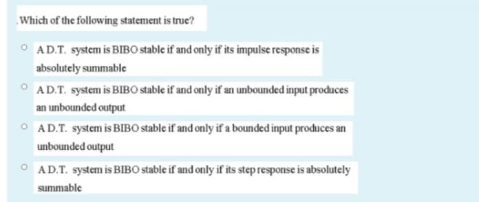 Which of the following statement is true?
O AD.T. system is BIBO stable if and only if its impulse response is
absolutely summable
AD.T. system is BIBO stable if and only if an unbounded input produces
an unbounded output
O AD.T. system is BIBO stable if and only if a bounded input produces an
unbounded output
O AD.T. system is BIBO stable if and only if its step response is absolutely
summable
