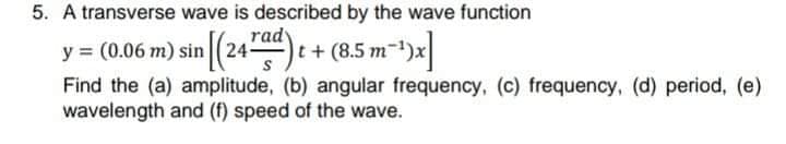 5. A transverse wave is described by the wave function
rady
y = (0.06:
5m) sin (24
t+(8.5 m
Find the (a) amplitude, (b) angular frequency, (c) frequency, (d) period, (e)
wavelength and (f) speed of the wave.
