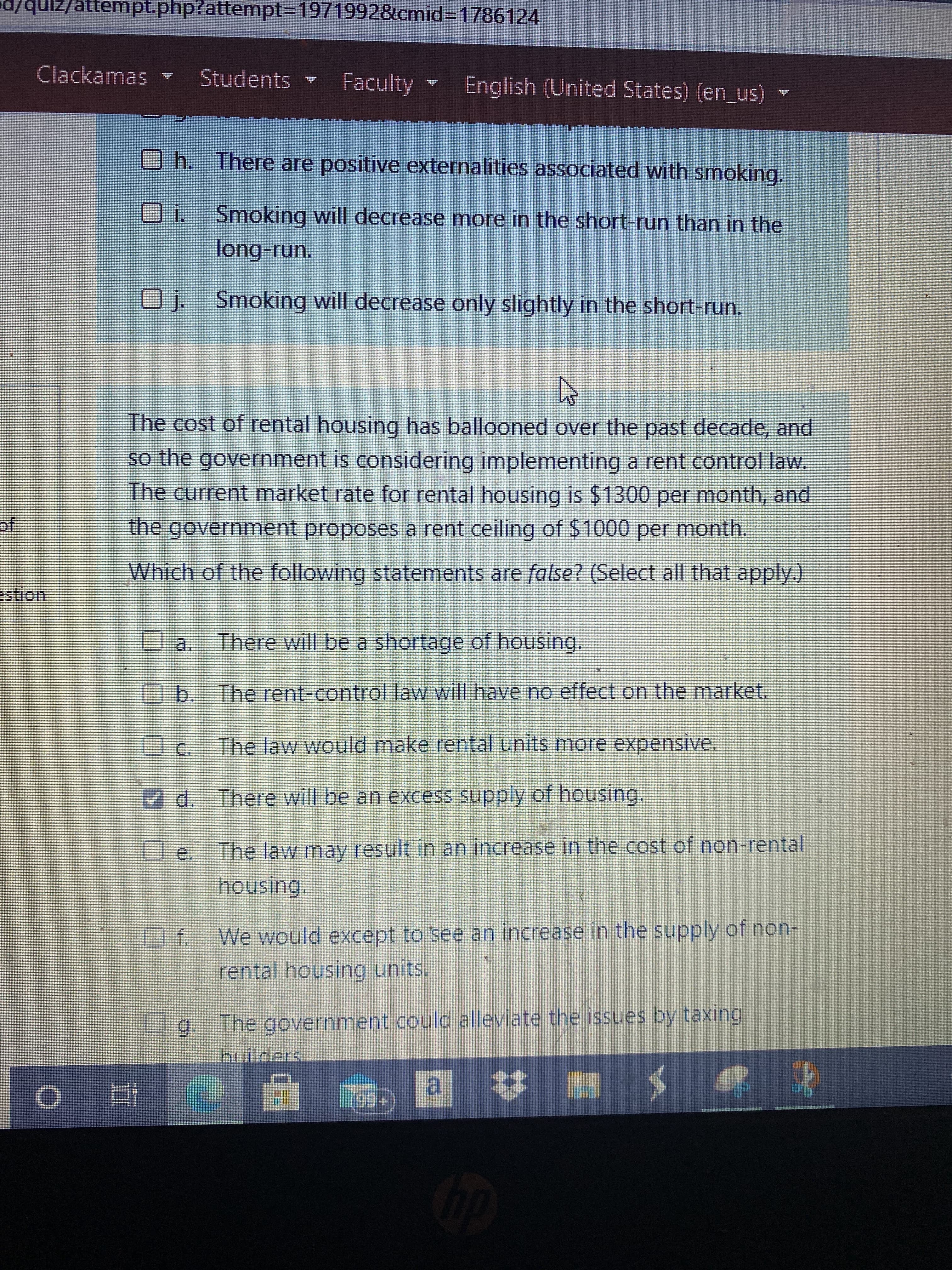 d/qui//attempt.php?attempt%3D19719928&lcmid%3D1786124
Clackamas
Students
Faculty English (United States) (en_us)
Oh. There are positive externalities associated with smoking.
10
long-run.
Smoking will decrease more in the short-run than in the
O j. Smoking will decrease only slightly in the short-run.
The cost of rental housing has ballooned over the past decade, and
so the government is considering implementing a rent control law.
The current market rate for rental housing is $1300 per month, and
the government proposes a rent ceiling of $1000 per month.
of
Which of the following statements are false? (Select all that apply.)
estion
There will be a shortage of housing.
Ob. The rent-control law will have no effect on the market.
The law would make rental units more expensive.
d. There will be an excess supply of housing.
The law may result in an increase in the cost of non-rental
housing.
We would except to see an increase in the supply of non-
rental housing units.
g. The government could alleviate the issues by taxing
builders
a
近0
| 持

