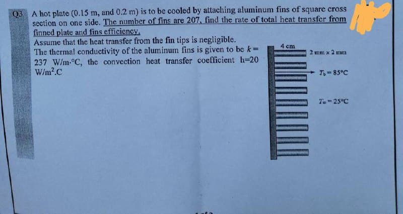 Q3 A hot plate (0.15 m, and 0.2 m) is to be cooled by attaching aluminum fins of square cross
section on one side. The number of fins are 207, find the rate of total heat transfer from
finned plate and fins efficiency.
Assume that the heat transfer from the fin tips is negligible.
The thermal conductivity of the aluminum fins is given to be k=
237 W/m-°C, the convection heat transfer coefficient h-20
W/m?.C
4 cm
2 mm x 2 mm
T-85°C
T.-25°C
