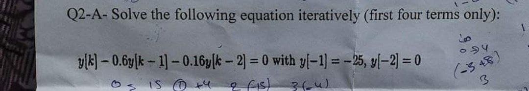 Q2-A- Solve the following equation iteratively (first four terms only):
vik) – 0.6y|k – 1) – 0.16y|k – 2) = 0 with y[-1] = -25, y[–2] = 0
IS O +4
(is) 3(u)
(-3 48)
