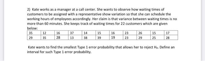 2) Kate works as a manager at a call center. She wants to observe how waiting times of
customers to be assigned with a representative show variation so that she can schedule the
working hours of employees accordingly. Her claim is that variance between waiting times is no
more than 60 minutes. She keeps track of waiting times for 22 customers which are given
below:
35
29
12
35
16
28
37
13.
14
38
15
39
23 26
29
16
19 23
15
25
17
28
Kate wants to find the smallest Type 1 error probability that allows her to reject Ho. Define an
interval for such Type 1 error probability.