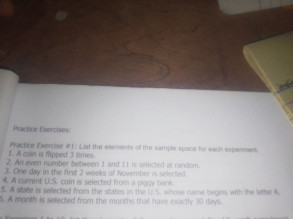 Jenalia
Practice Exercises
Practice Exercise #1: List the elements of the sample space for each experiment.
1. A coin is flipped 3 times.
2. An even number between 1 and 11 is selected at random.
3. One day in the first 2 weeks of November is selected.
4. A current U.S. coin is selected from a piggy bank.
5. A state is selected from the states in the U.S. whose name begins with the letter A.
5. A month is selected from the months that have exactly 30 days.
Exarcise
