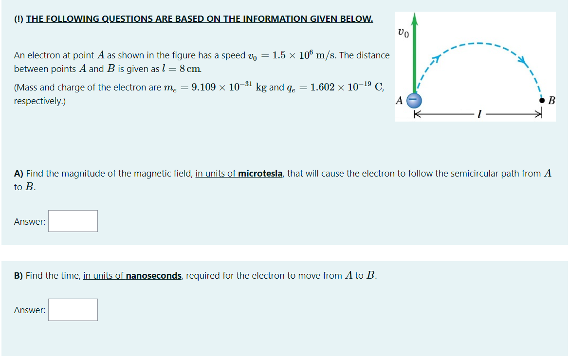 () THE FOLLOWING QUESTIONS ARE BASED ON THE INFORMATION GIVEN BELOW.
An electron at point A as shown in the figure has a speed v, = 1.5 x 10° m/s. The distance
between points A and B is given as l = 8 cm.
(Mass and charge of the electron are me = 9.109 × 10-31 kg and qe = 1.602 x 10¬19 C,
respectively.)
A
В
A) Find the magnitude of the magnetic field, in units of microtesla, that will cause the electron to follow the semicircular path from A
to B.
Answer:
B) Find the time, in units of nanoseconds, required for the electron to move from A to B.
Answer:
