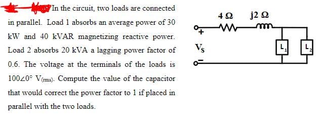 In the circuit, two loads are connected
j2 Q
in parallel. Load 1 absorbs an average power of 30
kW and 40 KVAR magnetizing reactive power.
Load 2 absorbs 20 kVA a lagging power factor of
Vs
0.6. The voltage at the terminals of the loads is
10020° V(ms). Compute the value of the capacitor
that would correct the power factor to 1 if placed in
parallel with the two loads.
