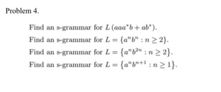 Problem 4.
Find an s-grammar for L (aaa b + ab*).
Find an s-grammar for L = {a"b": n ≥ 2}.
Find an s-grammar for L {ab²n:n>2}.
Find an s-grammar for L = {a"bn+¹:n≥ 1}.