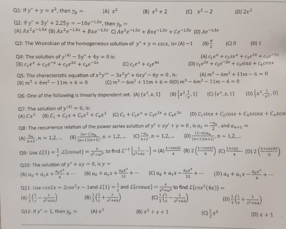 Q1: If y" + y = x², then yp =
(A) x²
Q2: If y" + 3y' +2.25y = -10e-1.5x, then yp =
(A) Ax²e-15x (B) Ax²e-1.5x + Bxe-1.5x C) Ax²e-1.5x + Bxe-1.5x + Ce-1.5x (D) Ae-1.5x
Q3: The Wronskian of the homogeneous solution of y" + y = cscx, is= (A)-1
Q4: The solution of y(4) - 5y" + 4y = 0 is:
(B) c₁e* + c₂ex + c3e²x + ₁е-2x
(C) c₁e* + c₂e4x
Q5: The characteristic equation of x³y" - 3x²y" + 6xy' - 6y = 0, is:
(B) m³ + 6m² -11m+6=0
Q6: One of the following is linearly dependent set. (A) {x², x, 1}
Q7: The solution of y(4) = 0, is:
(A) Cx³ (B) C₁ + C₂x + C3x² + 4x³ (C) C₁+C₂ex + С3e²x + ₁e³x
n+2'
n = 1,2,...
S
Q9: Use L{1}={coswt} = 52+2 to find L-1,
Q10: The solution of y" + xy = 0, is y =
(B) ao + a₁x +
aox³
6
(A) ao + a₁x +
·+...
Q8: The recurrence relation of the power series solution of y" + xy + y = 0, is a₂ = 20, and a₂+2 =
(A).
(B)
(n-1) an
(n+1)(n+2)
n = 1,2,...
(C)2, n = 1,2,...
(D)
n = 1,2,...
(B) x² + 2
(C) m³ - 6m² + 11m + 6 = 0(D) m³-6m² -11m-6=0
(B) {x², 1,1}
(C) (ex.x, 1}
aox³
12
Q11: Use cos2x = 2cos²x - 1and L{1}=and
(A) = (²-²-5² +64)
(B) / (+52 +64)
Q12: If y"= 1, then yp =
(A) x²
1
¹ { ₁ ³ + 45 -} = (A)
+4s
+...
(C) x²-2
1-cos2t
4
(C) 0
(D) 1
(A) ce* +Czxe* +c3e2x +ce-2x
(D) c₁e²x + c₂e-2x + c3sinx + C4cosx
(A) m³ - 6m² + 11m-6=0
(B) x² + x + 1
(D) Cısinx + C2cosx +Cgxsinx +Caxco:
(1-n)an
(n+1)(n+2)'
(D) 2x²
(B) 2 (1-cost) (C)
9
(C) ao + a₁x--
S
L{coswx} = 52+2 to find L{cos² (4x)} =
(C) =/= ( 3 - 5 ² ²64)
40x3
12
(D) {x², 112,0}
(C)=x²
1+cos
4
(D) 2 (1+cos3t)
(D) ao + a₁x.
aox³
6
(D) ²/2 ( = +52 4/64)
+...
(D) x + 1