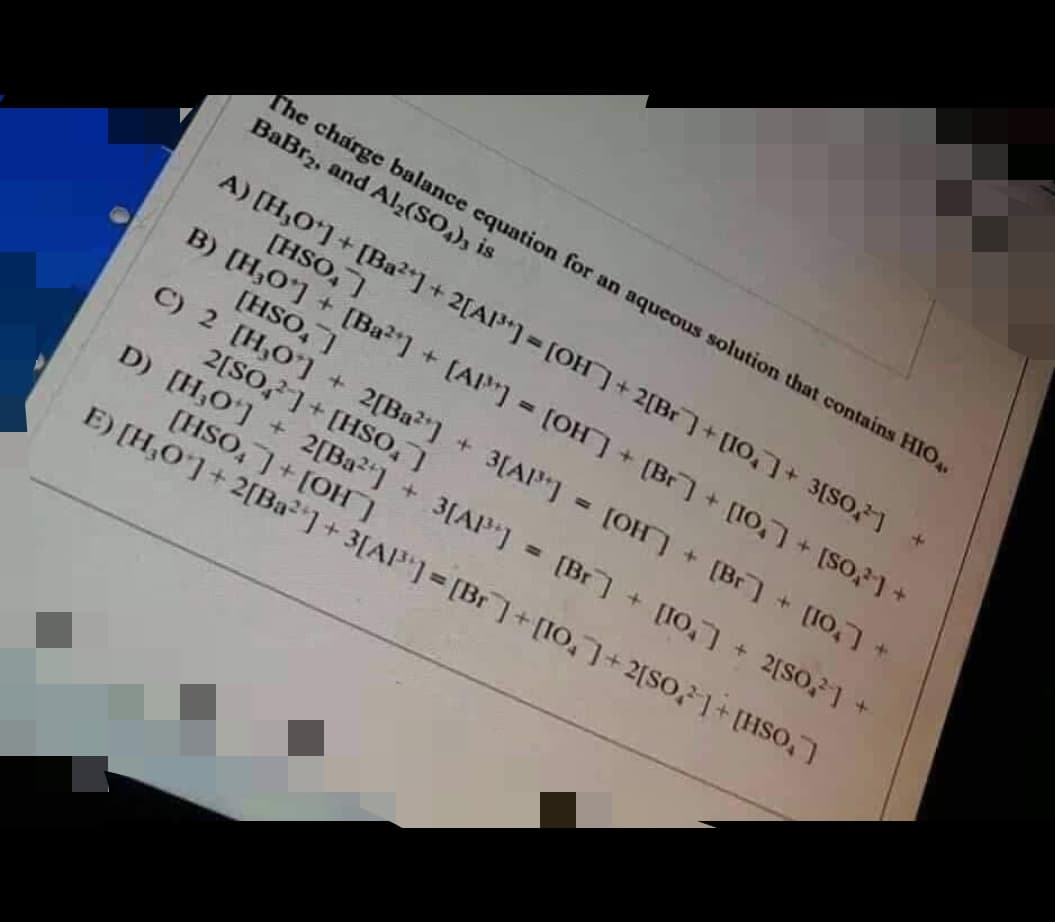 The charge balance equation for an aqueous solution that contains HIO.
BaBr₂, and Al₂(SO4), is
A) [H₂O*]+[Ba2+] + 2[A1³] = [OH] + 2[Br]+[10] [80] +
[HSO,]
B) [H₂O] + [Ba²] + [A] = [OH] + [Br] + [10] + [SO] +
[HSO]
C) 2 [H,0¹] + 2[Ba²+] + 3[A1³] = [OH] + [Br] + [10] +
2[SO] + [HSO,]
D) [H₂O¹] + 2[Ba²+] + 3[A1³] = [Br] + [10] + 2[SO]
[HSO,]+[OH]
E) [H₂O] + 2[Ba²] +3[A1³] = [Br]+[10] + 2[SO] + [HSO₂]
+