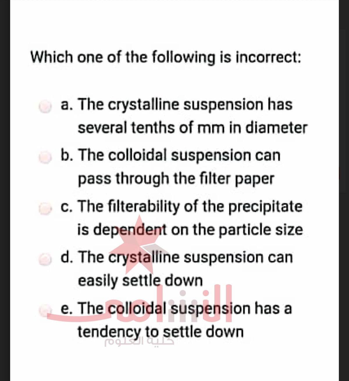 Which one of the following is incorrect:
a. The crystalline suspension has
several tenths of mm in diameter
b. The colloidal suspension can
pass through the filter paper
c. The filterability of the precipitate
is dependent on the particle size
d. The crystalline suspension can
easily settle down
e. The colloidal suspension has al
dal suspension
tendency to settle down
foglalaust