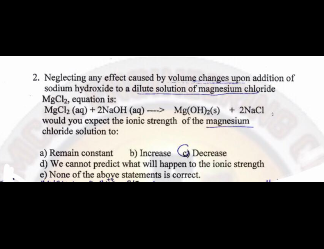 2. Neglecting any effect caused by volume changes upon addition of
sodium hydroxide to a dilute solution of magnesium chloride
MgCl2, equation is:
MgCl₂ (aq) + 2NaOH (aq) ----> Mg(OH)2(s) + 2NaCl
would you expect the ionic strength of the magnesium
chloride solution to:
a) Remain constant b) Increase Decrease
d) We cannot predict what will happen to the ionic strength
e) None of the above statements is correct.
11.+2