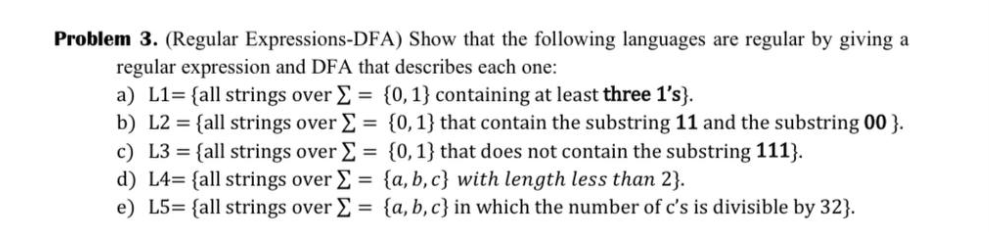 Problem 3. (Regular Expressions-DFA) Show that the following languages are regular by giving a
regular expression and DFA that describes each one:
a) L1= {all strings over Σ= {0, 1} containing at least three 1's}.
b) L2= {all strings over Σ =
c) L3 = {all strings over Σ =
d) L4= {all strings over Σ =
e) L5= {all strings over Σ =
{0, 1} that contain the substring 11 and the substring 00}.
{0,1} that does not contain the substring 111}.
{a,b,c} with length less than 2}.
{a,b,c} in which the number of c's is divisible by 32}.