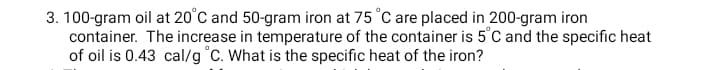 3. 100-gram oil at 20°C and 50-gram iron at 75 °C are placed in 200-gram iron
container. The increase in temperature of the container is 5°C and the specific heat
of oil is 0.43 cal/g °C. What is the specific heat of the iron?
