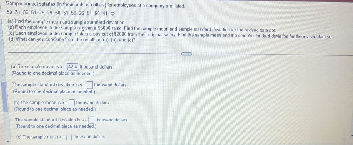 **Educational Resource: Analyzing Sample Annual Salaries**

Sample annual salaries (in thousands of dollars) for employees at a company are listed:
50, 31, 56, 51, 29, 29, 50, 31, 56, 26, 51, 50, 41

**Problems:**
(a) Find the sample mean and sample standard deviation.
(b) Each employee in the sample is given a $5000 raise. Find the sample mean and sample standard deviation for the revised data set.
(c) Each employee in the sample takes a pay cut of $2000 from their original salary. Find the sample mean and the sample standard deviation for the revised data set.
(d) What can you conclude from the results of (a), (b), and (c)?

---

**Solutions:**

(a) The sample mean is \( \overline{x} = \boxed{42.4} \) thousand dollars. 
(Round to one decimal place as needed.)

The sample standard deviation is \( s = \boxed{?} \) thousand dollars.
(Round to one decimal place as needed.)

(b) The sample mean is \( \overline{x} = \boxed{?} \) thousand dollars.
(Round to one decimal place as needed.)

The sample standard deviation is \( s = \boxed{?} \) thousand dollars.
(Round to one decimal place as needed.)

(c) The sample mean is \( \overline{x} = \boxed{?} \) thousand dollars.

(d) **Conclusion:**
What can you conclude from the results of (a), (b), and (c)?

**Explanation:**
In this exercise, you are tasked with calculating the sample mean and standard deviation for a given data set of employee salaries. You will then adjust these salaries with increases and decreases and recalculate to observe the changes. This helps in understanding the impact of uniform changes in data on statistical measures.

**Attached Graph/Diagram Explanation:**

The image contains a partial worked example showing the computation of the sample mean (average) of the given salaries. In part (a), the calculated mean is documented as 42.4 thousand dollars, but the sample standard deviation is not provided. Subsequent parts (b) and (c) involve adjusting the salaries by fixed amounts ($5000 raise and $2000 pay cut) and recalculating the mean and standard deviation. The calculations for these adjusted