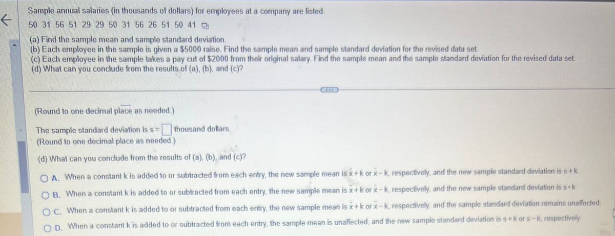 **Sample Annual Salaries Analysis**

### Sample annual salaries (in thousands of dollars) for employees at a company are listed:
50, 31, 56, 51, 29, 29, 50, 31, 56, 26, 51, 50, 41

#### Tasks:

**(a)** Find the sample mean and sample standard deviation.

**(b)** Each employee in the sample is given a $5000 raise. Find the sample mean and sample standard deviation for the revised data set.

**(c)** Each employee in the sample takes a pay cut of $2000 from their original salary. Find the sample mean and the sample standard deviation for the revised data set.

**(d)** What can you conclude from the results of (a), (b), and (c)?

---

*(Round to one decimal place as needed.)*

- The sample standard deviation is \( s \) = [blank] thousand dollars.

*(Round to one decimal place as needed.)*

---

#### What can you conclude from the results of (a), (b), and (c)?
Choose the correct answer:

- **A.** When a constant \( k \) is added to or subtracted from each entry, the new sample mean is \( \bar{x} + k \) or \( \bar{x} - k \), respectively, and the new sample standard deviation is \( s + k \).
  
- **B.** When a constant \( k \) is added to or subtracted from each entry, the new sample mean is \( \bar{x} + k \) or \( \bar{x} - k \), respectively, and the new sample standard deviation is \( s \cdot k \).

- **C.** When a constant \( k \) is added to or subtracted from each entry, the new sample mean is \( \bar{x} + k \) or \( \bar{x} - k \), respectively, and the sample standard deviation remains unaffected.
  
- **D.** When a constant \( k \) is added to or subtracted from each entry, the sample mean is unaffected, and the new sample standard deviation is \( s + k \) or \( s - k \), respectively.

---

### Explanation:

1. **Finding the Mean and Standard Deviation**:
   - To find the mean (average), add all the salary values together and divide by the total