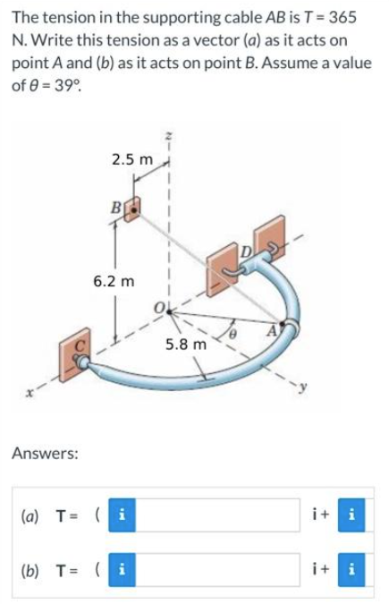 The tension in the supporting cable AB is T = 365
N. Write this tension as a vector (a) as it acts on
point A and (b) as it acts on point B. Assume a value
of 8 = 39°
2.5 m
B
6.2 m
Answers:
(a) T = (i
(b) T = (i
5.8 m
-y
i+i
i+i