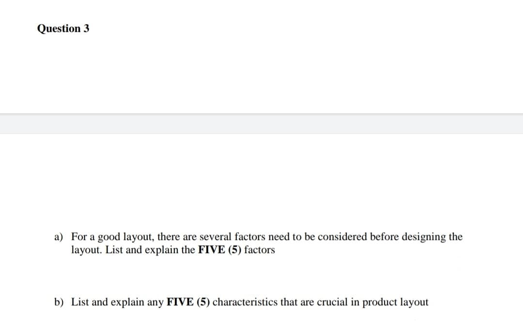 Question 3
a) For a good layout, there are several factors need to be considered before designing the
layout. List and explain the FIVE (5) factors
b) List and explain any FIVE (5) characteristics that are crucial in product layout
