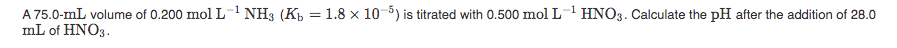 A 75.0-mL volume of 0.200 mol L NH3 (K = 1.8 x 10-5) is titrated with 0.500 mol L HNO3. Calculate the pH after the addition of 28.0
mL of HNO3.
