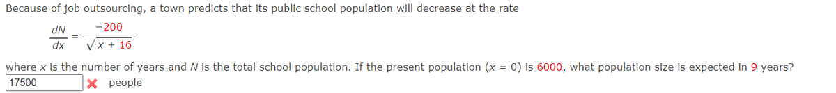 Because of job outsourcing, a town predicts that its public school population will decrease at the rate
-200
NP
dx
Vx + 16
where x is the number of years and N is the total school population. If the present population (x = 0) is 6000, what population size is expected in 9 years?
17500
X people
