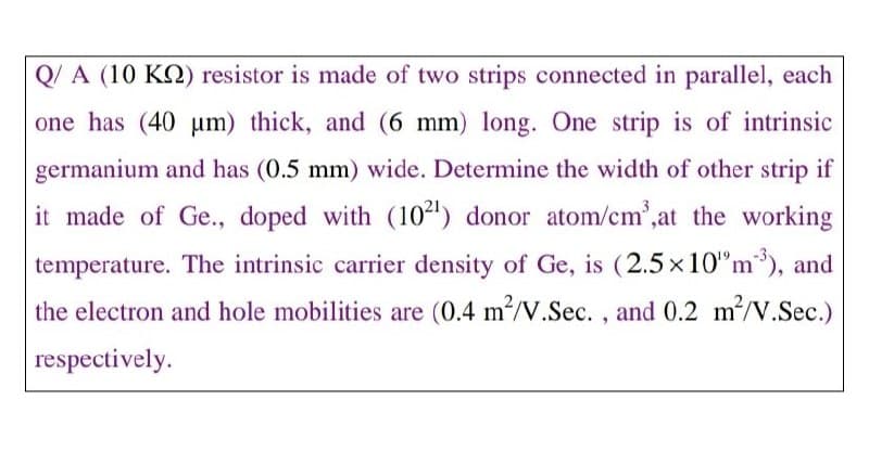 Q/ A (10 KQ) resistor is made of two strips connected in parallel, each
one has (40 um) thick, and (6 mm) long. One strip is of intrinsic
germanium and has (0.5 mm) wide. Determine the width of other strip if
it made of Ge., doped with (10²) donor atom/cm',at the working
temperature. The intrinsic carrier density of Ge, is (2.5 x10"m), and
the electron and hole mobilities are (0.4 m?/V.Sec. , and 0.2 m/V.Sec.)
respectively.
