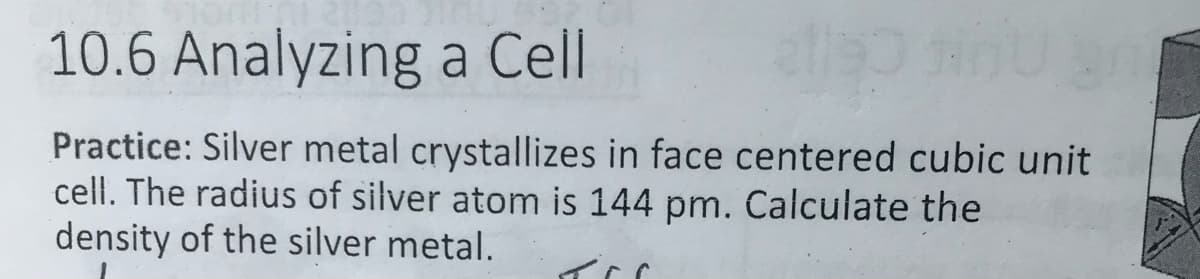 10.6 Analyzing a Cell
Practice: Silver metal crystallizes in face centered cubic unit
cell. The radius of silver atom is 144 pm. Calculate the
density of the silver metal.
