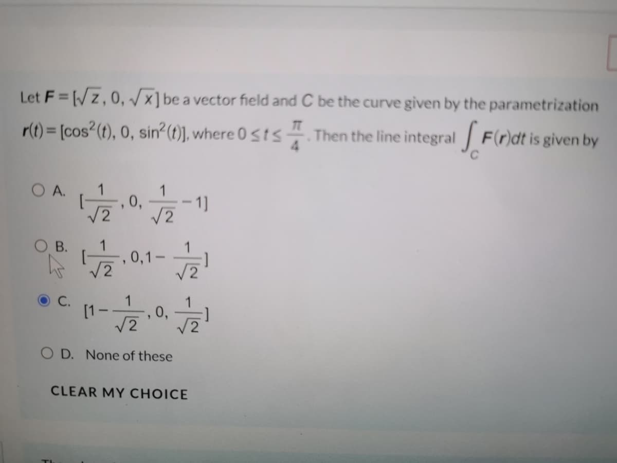 Let F= /z,0, x]be a vector field and C be the curve given by the parametrization
r(t) = [cos²(t), 0, sin? (t)], where 0 sts
Then the line integral F(r)dt is given by
O A.
1
1]
V2
O B.
1
, 0,1-
V2
C.
1
[1-
, 0,
V2
O D. None of these
CLEAR MY CHOICE
