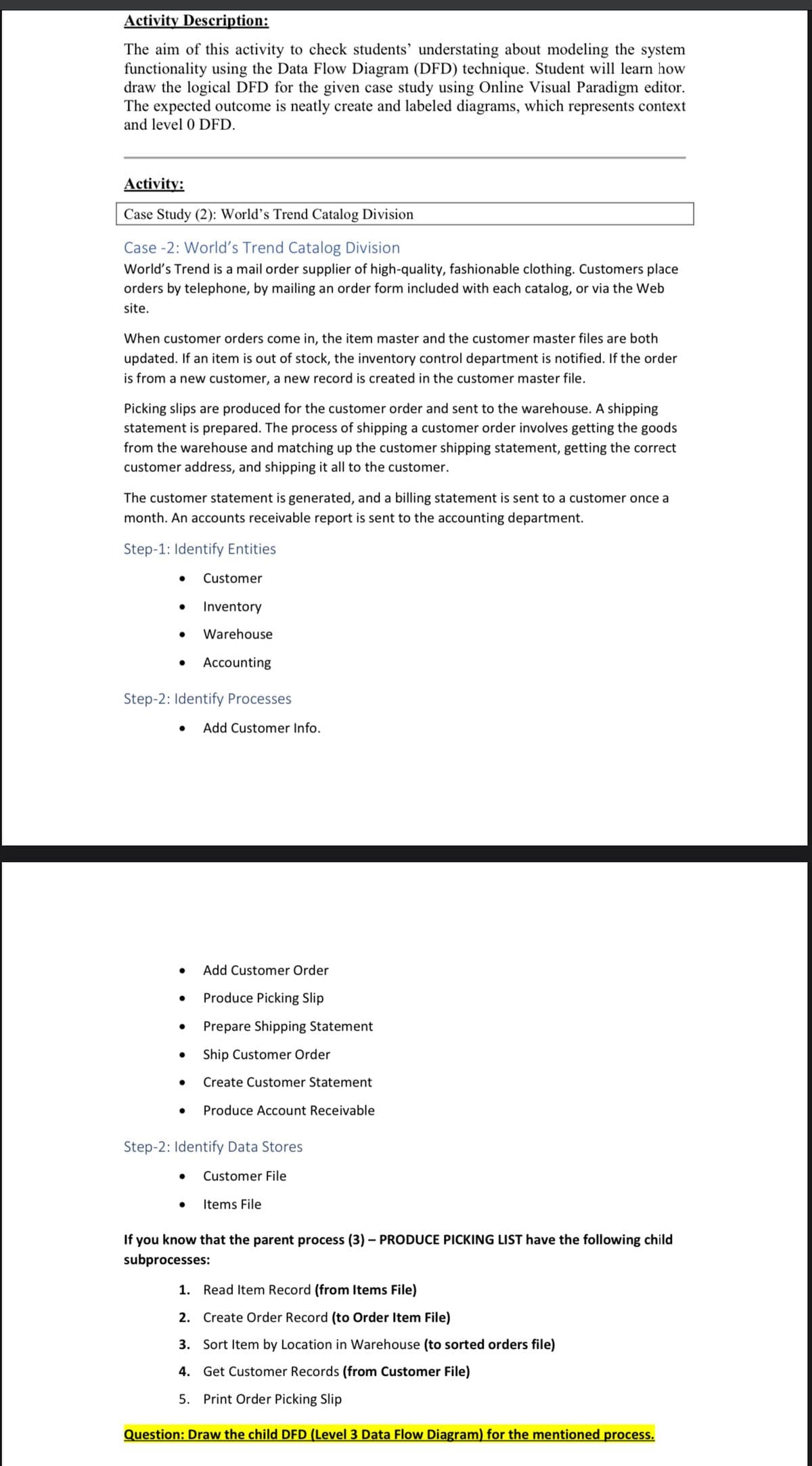 Activity Description:
The aim of this activity to check students' understating about modeling the system
functionality using the Data Flow Diagram (DFD) technique. Student will learn how
draw the logical DFD for the given case study using Online Visual Paradigm editor.
The expected outcome is neatly create and labeled diagrams, which represents context
and level 0 DFD.
Activity:
Case Study (2): World's Trend Catalog Division
Case -2: World's Trend Catalog Division
World's Trend is a mail order supplier of high-quality, fashionable clothing. Customers place
orders by telephone, by mailing an order form included with each catalog, or via the Web
site.
When customer orders come in, the item master and the customer master files are both
updated. If an item is out of stock, the inventory control department is notified. If the order
is from a new customer, a new record is created in the customer master file.
Picking slips are produced for the customer order and sent to the warehouse. A shipping
statement is prepared. The process of shipping a customer order involves getting the goods
from the warehouse and matching up the customer shipping statement, getting the correct
customer address, and shipping it all to the customer.
The customer statement is generated, and a billing statement is sent to a customer once a
month. An accounts receivable report is sent to the accounting department.
Step-1: Identify Entities
Customer
● Inventory
Warehouse
● Accounting
Step-2: Identify Processes
● Add Customer Info.
Add Customer Order
● Produce Picking Slip
●
Prepare Shipping Statement
● Ship Customer Order
Create Customer Statement
Produce Account Receivable
Step-2: Identify Data Stores
● Customer File
Items File
If you know that the parent process (3) - PRODUCE PICKING LIST have the following child
subprocesses:
1. Read Item Record (from Items File)
2. Create Order Record (to Order Item File)
3. Sort Item by Location in Warehouse (to sorted orders file)
4. Get Customer Records (from Customer File)
5. Print Order Picking Slip
Question: Draw the child DFD (Level 3 Data Flow Diagram) for the mentioned process.