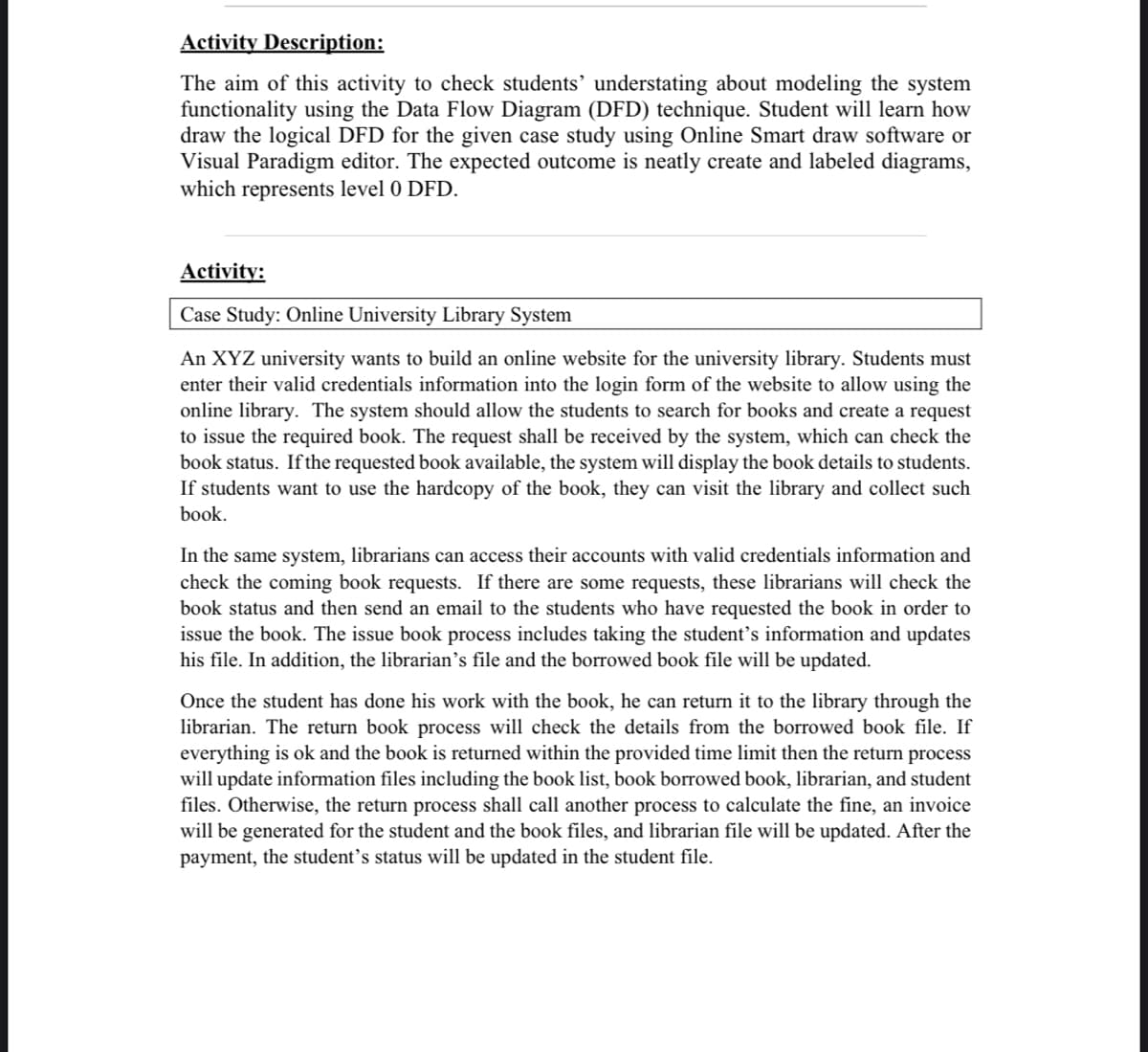 Activity Description:
The aim of this activity to check students' understating about modeling the system
functionality using the Data Flow Diagram (DFD) technique. Student will learn how
draw the logical DFD for the given case study using Online Smart draw software or
Visual Paradigm editor. The expected outcome is neatly create and labeled diagrams,
which represents level 0 DFD.
Activity:
Case Study: Online University Library System
An XYZ university wants to build an online website for the university library. Students must
enter their valid credentials information into the login form of the website to allow using the
online library. The system should allow the students to search for books and create a request
to issue the required book. The request shall be received by the system, which can check the
book status. If the requested book available, the system will display the book details to students.
If students want to use the hardcopy of the book, they can visit the library and collect such
book.
In the same system, librarians can access their accounts with valid credentials information and
check the coming book requests. If there are some requests, these librarians will check the
book status and then send an email to the students who have requested the book in order to
issue the book. The issue book process includes taking the student's information and updates
his file. In addition, the librarian's file and the borrowed book file will be updated.
Once the student has done his work with the book, he can return it to the library through the
librarian. The return book process will check the details from the borrowed book file. If
everything is ok and the book is returned within the provided time limit then the return process
will update information files including the book list, book borrowed book, librarian, and student
files. Otherwise, the return process shall call another process to calculate the fine, an invoice
will be generated for the student and the book files, and librarian file will be updated. After the
payment, the student's status will be updated in the student file.
