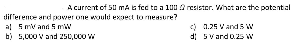 A current of 50 mA is fed to a 100 N resistor. What are the potential
difference and power one would expect to measure?
a) 5 mV and 5 mW
b) 5,000 V and 250,000 W
c) 0.25 V and 5 W
d) 5 V and 0.25 W
