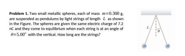 Problem 1. Two small metallic spheres, each of mass m=0.300 g.
are suspended as pendulums by light strings of length L as shown
in the Figure. The spheres are given the same electric charge of 7.2
nC and they come to equilibrium when each string is at an angle of
0=5.00° with the vertical. How long are the strings?
