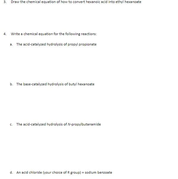 3.
Draw the chemical equation of how to convert hexanoic acid into ethyl hexanoate
4.
Write a chemical equation for the following reactions:
a. The acid-catalyzed hydrolysis of propyl propionate
b. The base-catalyzed hydrolysis of butyl hexanoate
c. The acid-catalyzed hydrolysis of N-propylbutanamide
d. An acid chloride (your choice of R group) + sodium benzoate
