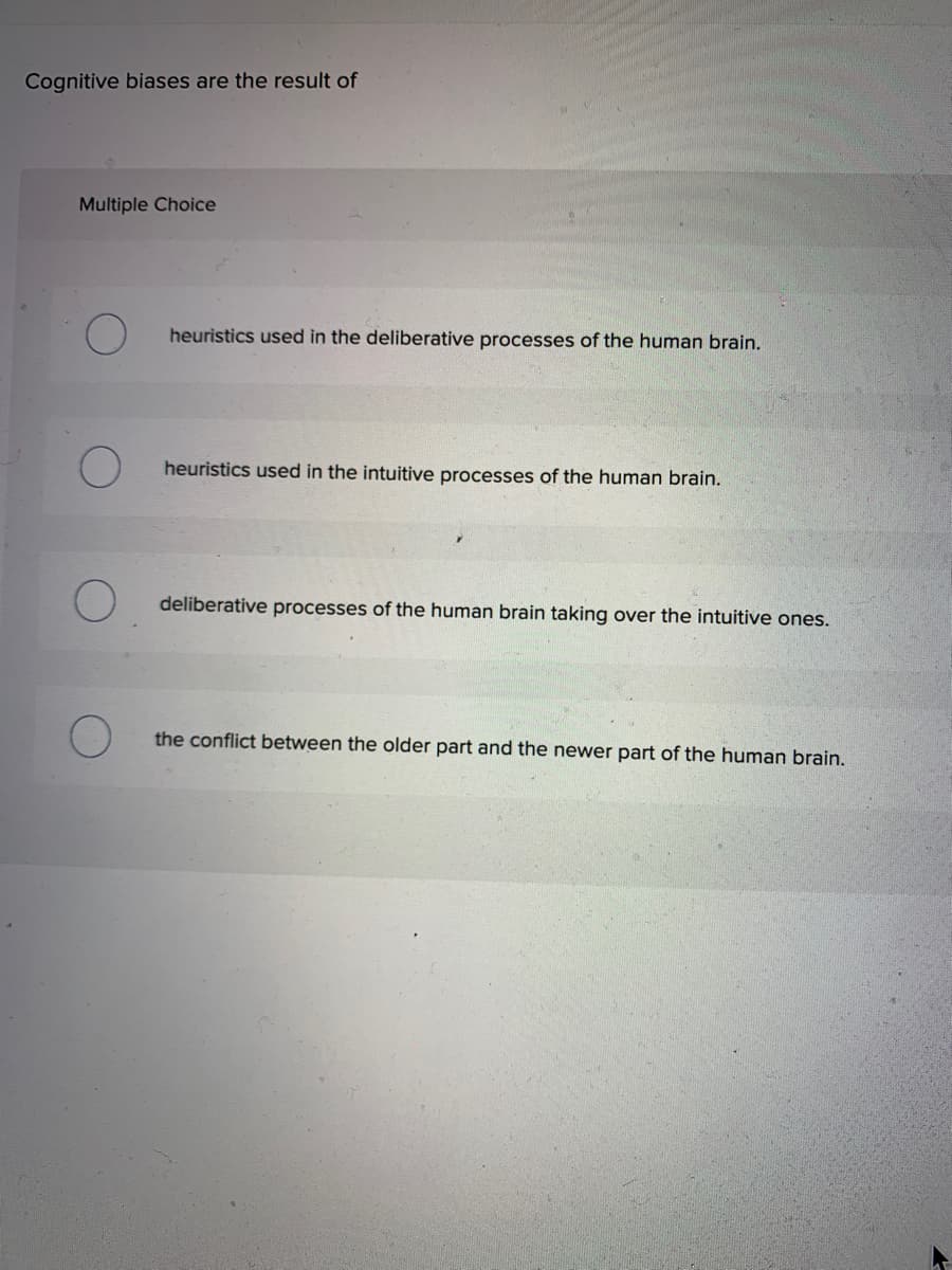 Cognitive biases are the result of
Multiple Choice
O
heuristics used in the deliberative processes of the human brain.
heuristics used in the intuitive processes of the human brain.
deliberative processes of the human brain taking over the intuitive ones.
the conflict between the older part and the newer part of the human brain.