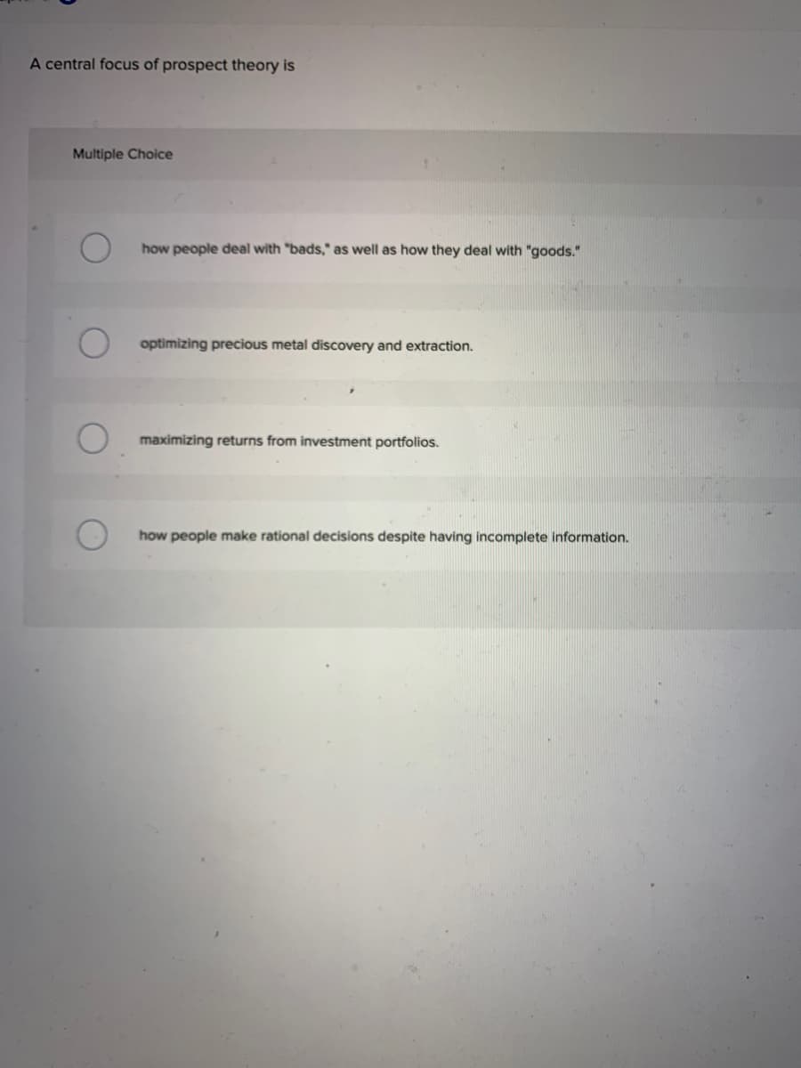 A central focus of prospect theory is
Multiple Choice
how people deal with "bads," as well as how they deal with "goods."
optimizing precious metal discovery and extraction.
maximizing returns from investment portfolios.
how people make rational decisions despite having incomplete information.