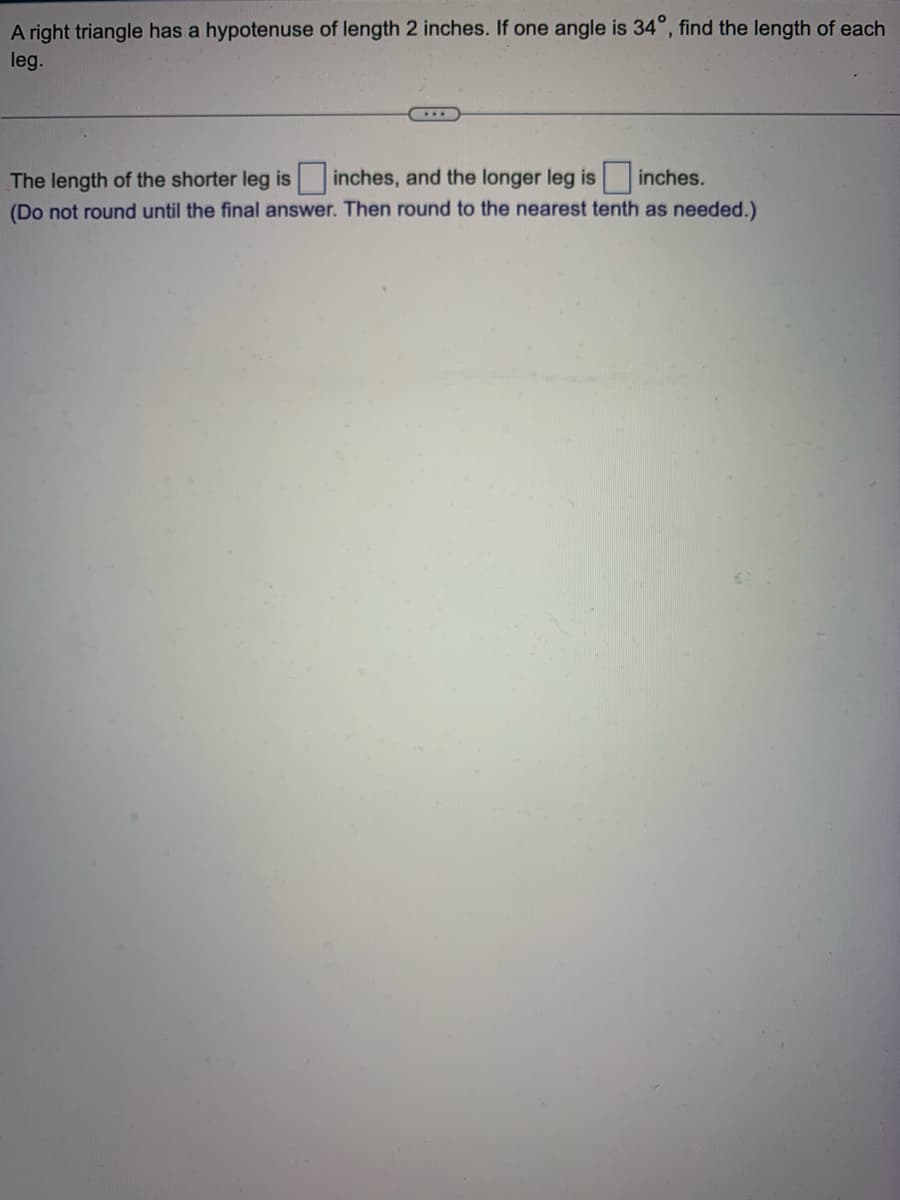 A right triangle has a hypotenuse of length 2 inches. If one angle is 34°, find the length of each
leg.
inches.
The length of the shorter leg is inches, and the longer leg is
(Do not round until the final answer. Then round to the nearest tenth as needed.)