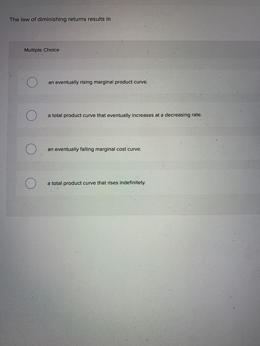The law of diminishing returns results in
Multiple Choice
an eventually rising marginal product curve.
a total product curve that eventually increases at a decreasing rate.
an eventually falling marginal cost curve.
a total product curve that rises indefinitely.