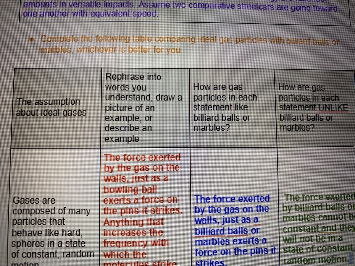 amounts in versatile impacts. Assume two comparative streetcars are going toward
one another with equivalent speed.
Complete the following table comparing ideal gas particles with billiard balls or
marbles, whicheveris better for you,
Rephrase into
words you
understand, draw a particles in each
picture of an
example, or
describe an
example
How are gas
How are gasS
particles in each
statement UNLIKE
billiard balls or
marbles?
The assumption
about ideal gases
statement like
billiard balls or
marbles?
The force exerted
by the gas on the
walls, just as a
bowling ball
exerts a force on
the pins it strikes. by the gas on the
Anything that
increases the
frequency with
The force exerted
by billiard balls or
marbles cannot be
constant and they
will not be in a
force on the pins it state of constant,
random motion.
The force exerted
Gases are
composed of many
particles that
behave like hard,
spheres in a state
of constant, random | which the
walls, just as a
billiard balls or
marbles exerts a
motion
molecules strike
strikes.
