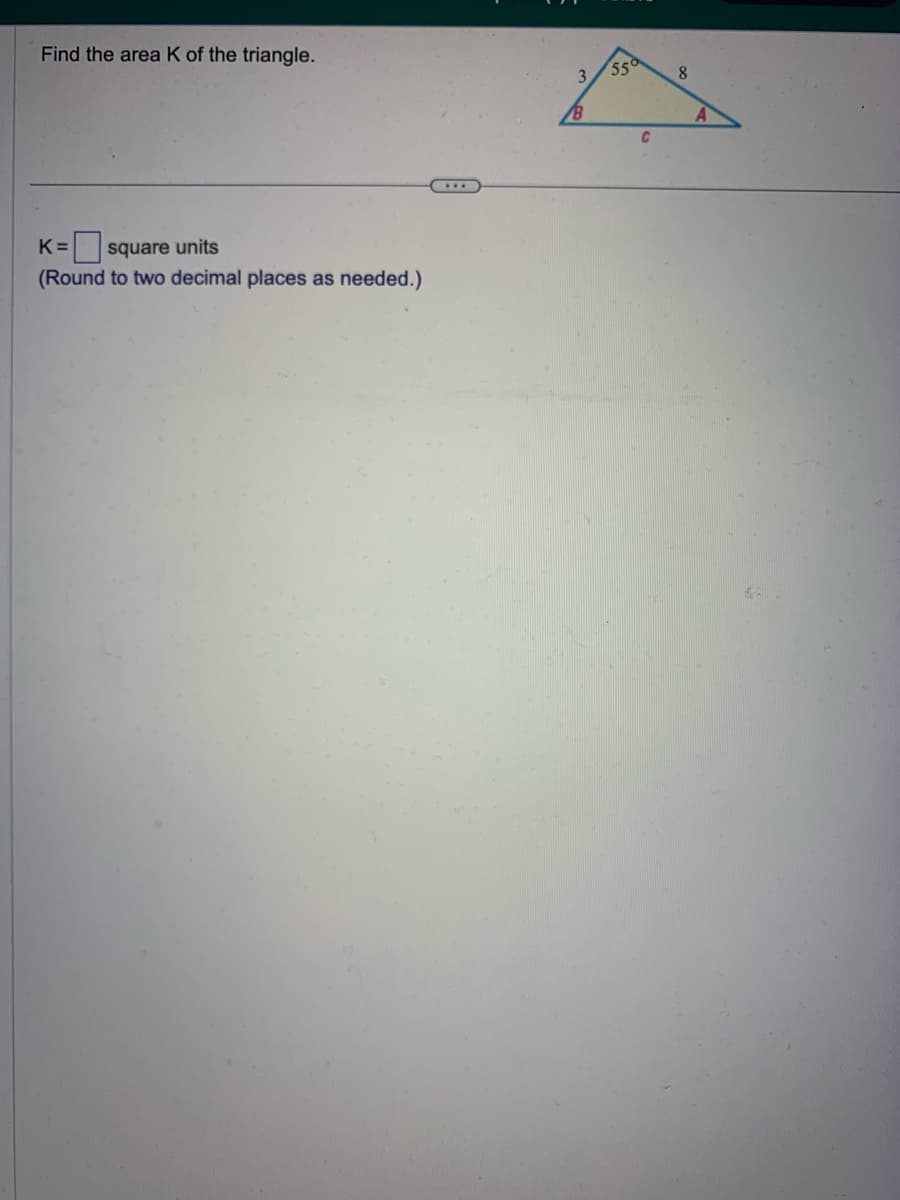 Find the area K of the triangle.
K= square units
(Round to two decimal places as needed.)
3
B
55
C
8
A
68