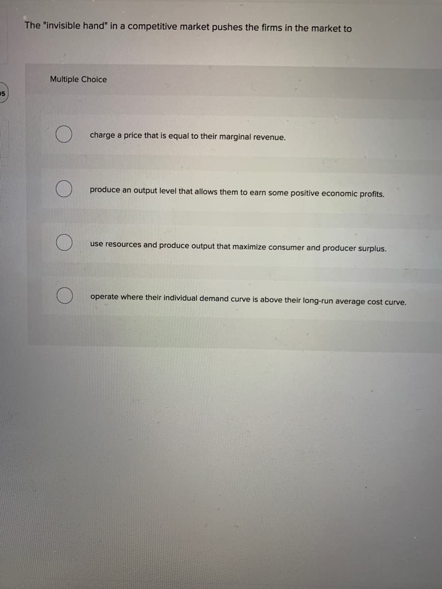 05
The "invisible hand" in a competitive market pushes the firms in the market to
Multiple Choice
charge a price that is equal to their marginal revenue.
produce an output level that allows them to earn some positive economic profits.
use resources and produce output that maximize consumer and producer surplus.
operate where their individual demand curve is above their long-run average cost curve.