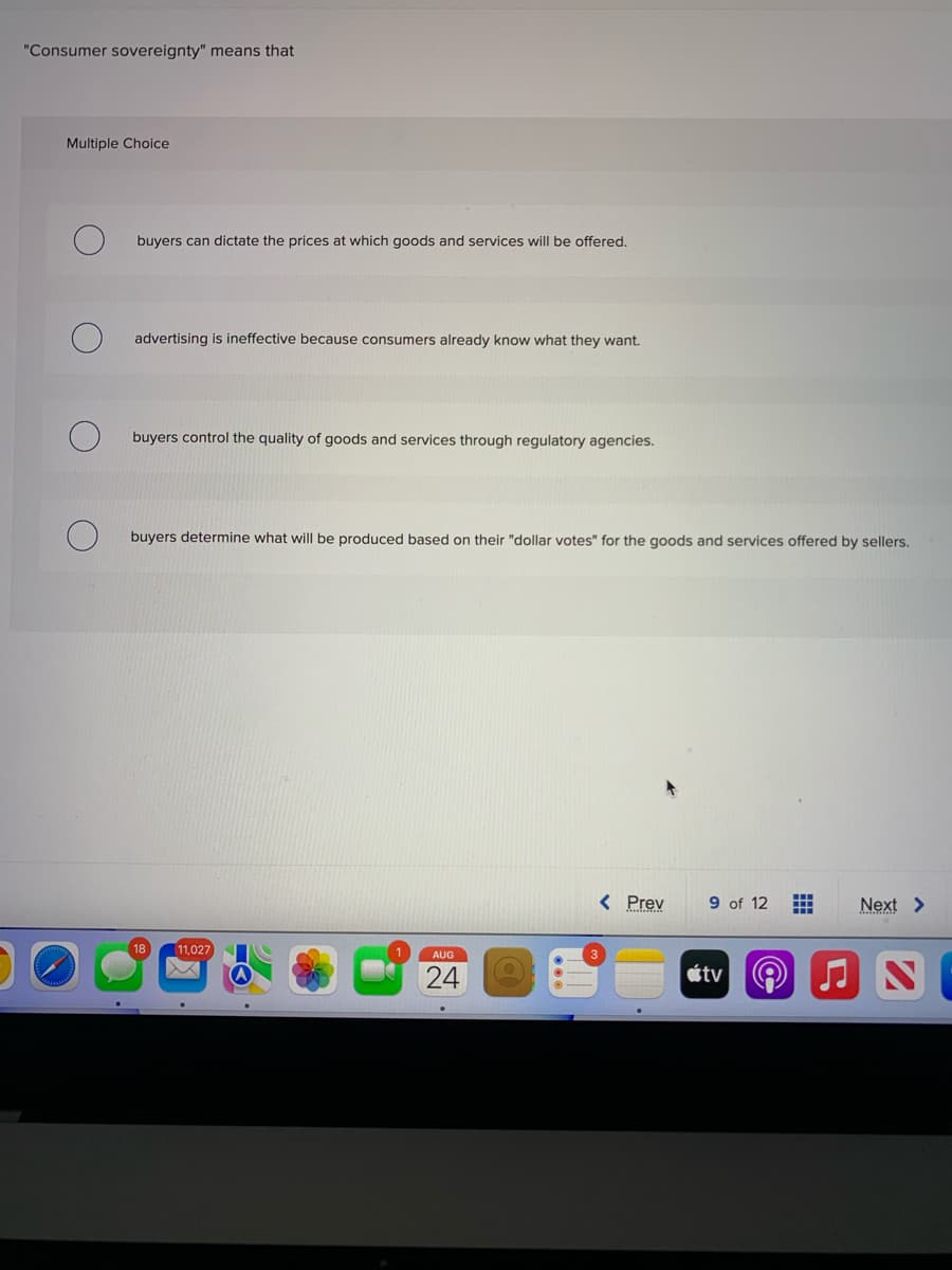 "Consumer sovereignty" means that
Multiple Choice
buyers can dictate the prices at which goods and services will be offered.
advertising is ineffective because consumers already know what they want.
buyers control the quality of goods and services through regulatory agencies.
buyers determine what will be produced based on their "dollar votes" for the goods and services offered by sellers.
18 11,027
AUG
24
< Prev 9 of 12
3
tv
Next >
N