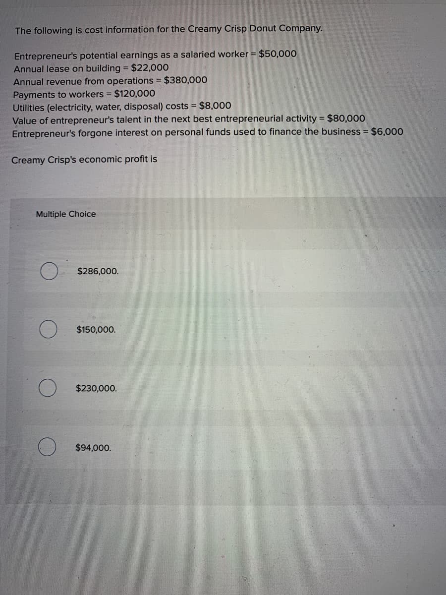 The following is cost information for the Creamy Crisp Donut Company.
Entrepreneur's potential earnings as a salaried worker = $50,000
Annual lease on building = $22,000
Annual revenue from operations = $380,000
Payments to workers = $120,000
Utilities (electricity, water, disposal) costs = $8,000
Value of entrepreneur's talent in the next best entrepreneurial activity = $80,000
Entrepreneur's forgone interest on personal funds used to finance the business = $6,000
Creamy Crisp's economic profit is
Multiple Choice
$286,000.
$150,000.
$230,000.
$94,000.