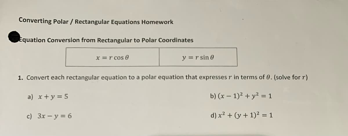 Converting Polar / Rectangular Equations Homework
Equation Conversion from Rectangular to Polar Coordinates
x=rcos 8
y = r sin 0
1. Convert each rectangular equation to a polar equation that expresses r in terms of 0. (solve for r)
a) x + y = 5
b) (x - 1)² + y² = 1
c) 3x - y = 6
d) x² + (y + 1)² = 1